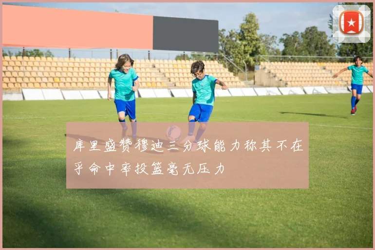 库里盛赞穆迪三分球能力称其不在乎命中率投篮毫无压力