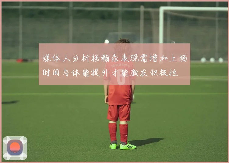 媒体人分析杨瀚森表现需增加上场时间与体能提升才能激发积极性
