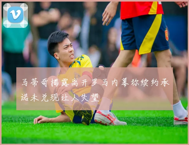 马蒂奇揭露离开罗马内幕称续约承诺未兑现让人失望