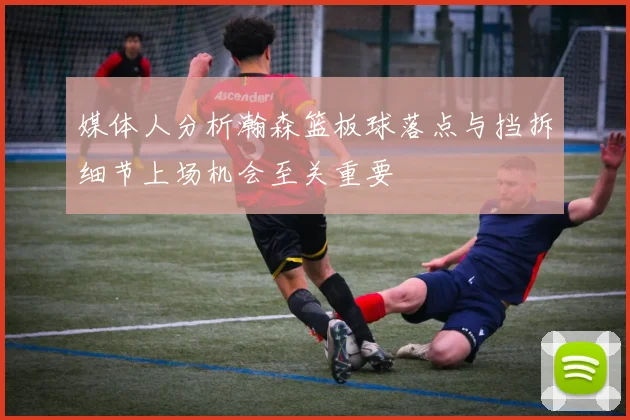 媒体人分析瀚森篮板球落点与挡拆细节上场机会至关重要