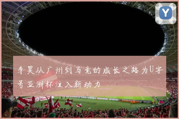 李昊从广州到马竞的成长之路为U字号亚洲杯注入新动力