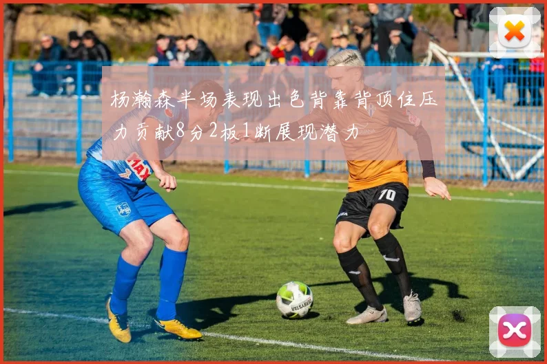 杨瀚森半场表现出色背靠背顶住压力贡献8分2板1断展现潜力