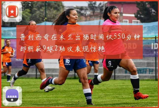 普利西奇在米兰出场时间仅550分钟却斩获9球2助攻表现惊艳