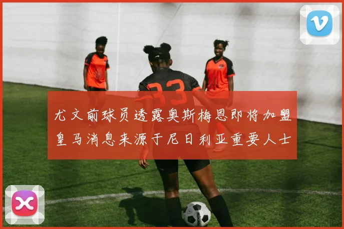 尤文前球员透露奥斯梅恩即将加盟皇马消息来源于尼日利亚重要人士