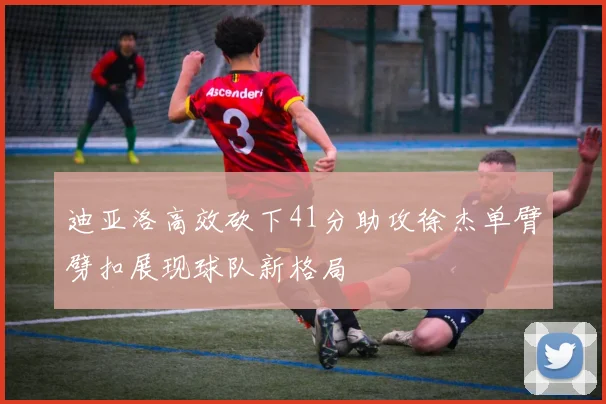 迪亚洛高效砍下41分助攻徐杰单臂劈扣展现球队新格局