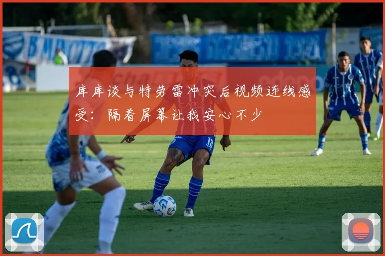 库库谈与特劳雷冲突后视频连线感受：隔着屏幕让我安心不少
