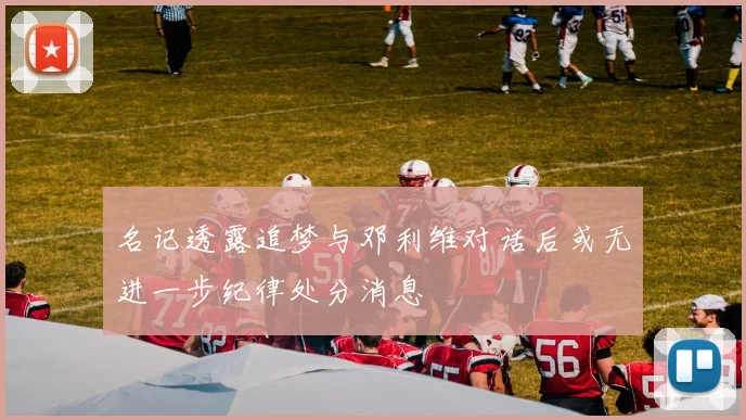 名记透露追梦与邓利维对话后或无进一步纪律处分消息