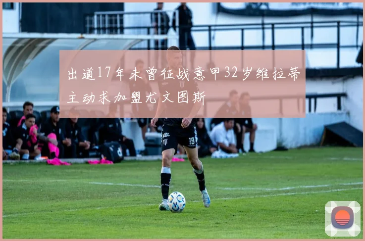 出道17年未曾征战意甲32岁维拉蒂主动求加盟尤文图斯