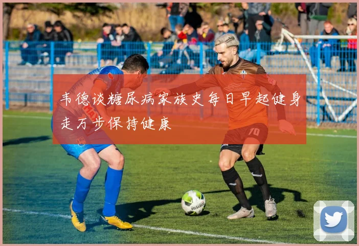 韦德谈糖尿病家族史每日早起健身走万步保持健康