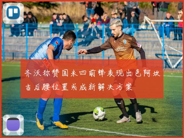 齐沃称赞国米四前锋表现出色阿坎吉后腰位置或成新解决方案