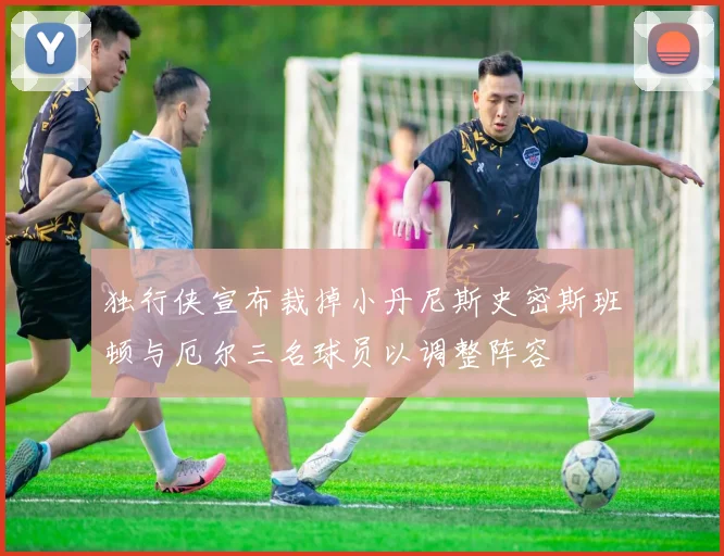 独行侠宣布裁掉小丹尼斯史密斯班顿与厄尔三名球员以调整阵容
