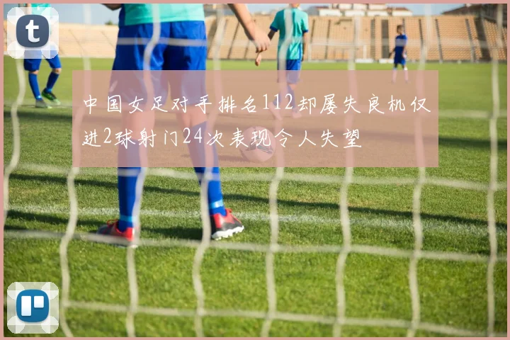 中国女足对手排名112却屡失良机仅进2球射门24次表现令人失望