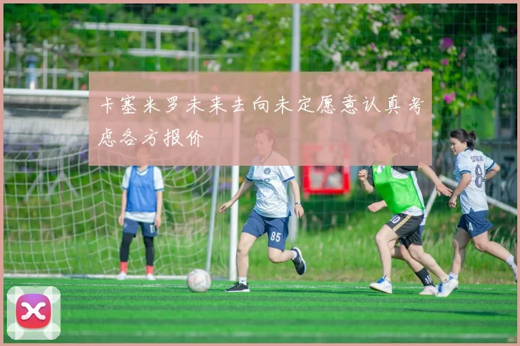 卡塞米罗未来去向未定愿意认真考虑各方报价