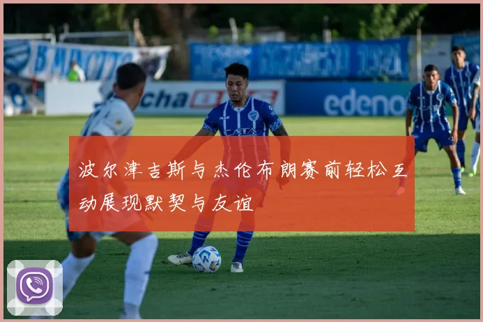 波尔津吉斯与杰伦布朗赛前轻松互动展现默契与友谊