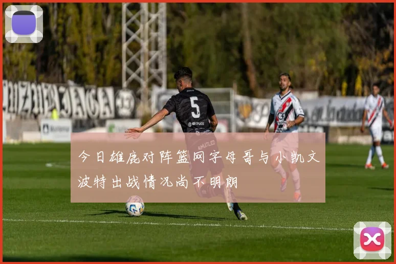 今日雄鹿对阵篮网字母哥与小凯文波特出战情况尚不明朗