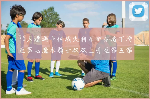 76人遭遇卡位战失利东部排名下滑至第七魔术骑士双双上升至第五第六位
