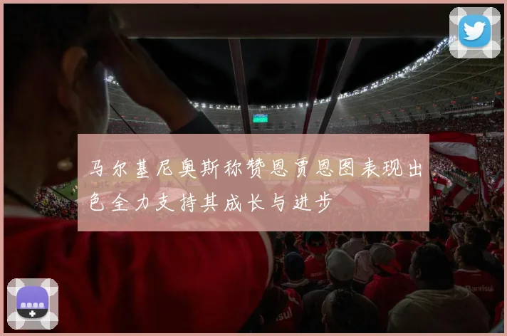 马尔基尼奥斯称赞恩贾恩图表现出色全力支持其成长与进步