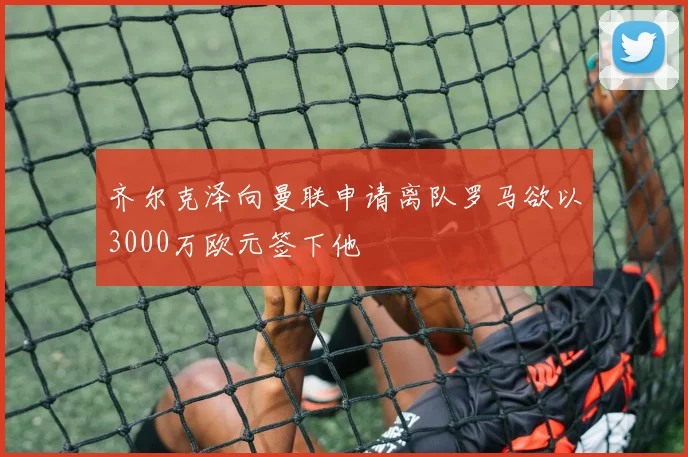 齐尔克泽向曼联申请离队罗马欲以3000万欧元签下他