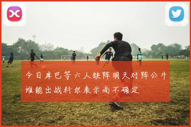 今日库巴等六人缺阵明天对阵公牛谁能出战科尔表示尚不确定