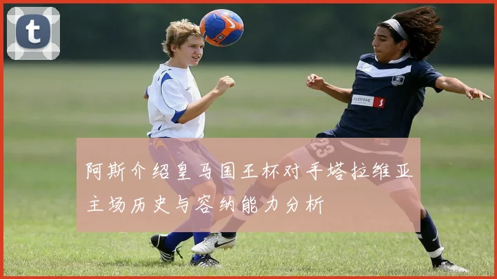 阿斯介绍皇马国王杯对手塔拉维亚主场历史与容纳能力分析