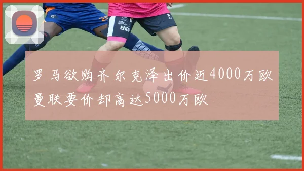 罗马欲购齐尔克泽出价近4000万欧曼联要价却高达5000万欧