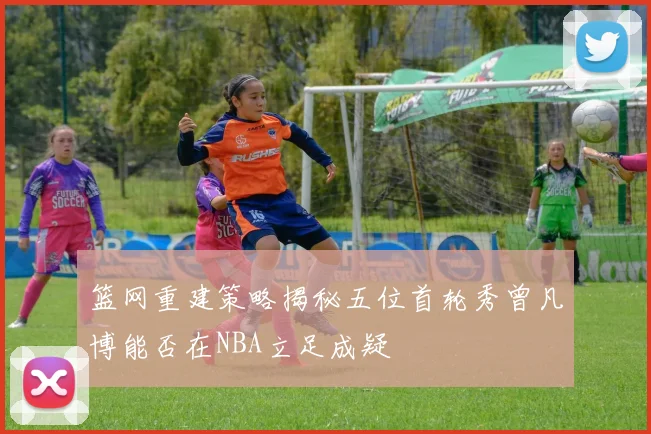 篮网重建策略揭秘五位首轮秀曾凡博能否在NBA立足成疑
