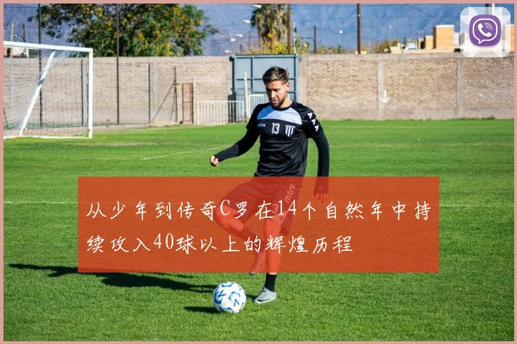 从少年到传奇C罗在14个自然年中持续攻入40球以上的辉煌历程
